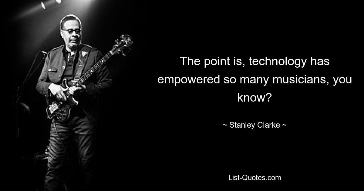 The point is, technology has empowered so many musicians, you know? — © Stanley Clarke