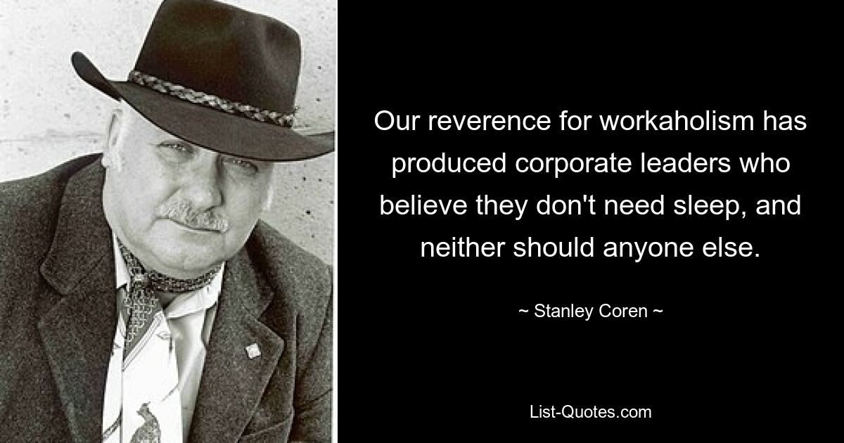 Our reverence for workaholism has produced corporate leaders who believe they don't need sleep, and neither should anyone else. — © Stanley Coren