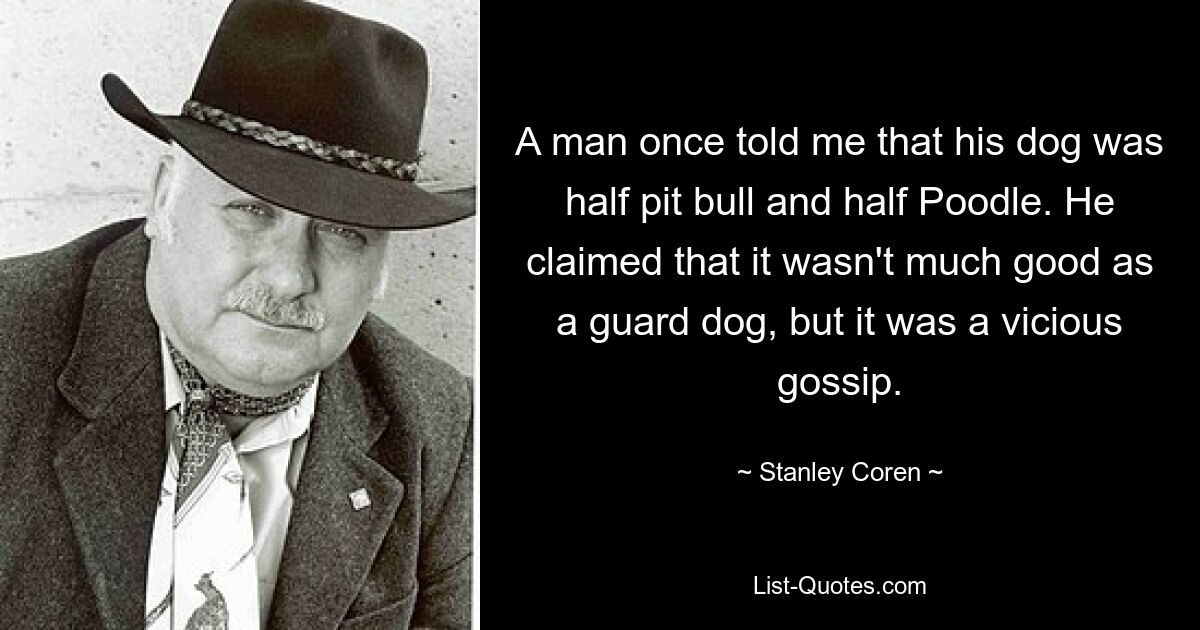 A man once told me that his dog was half pit bull and half Poodle. He claimed that it wasn't much good as a guard dog, but it was a vicious gossip. — © Stanley Coren