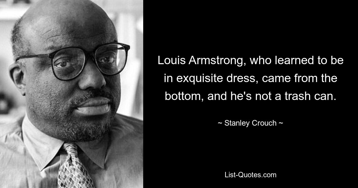 Louis Armstrong, who learned to be in exquisite dress, came from the bottom, and he's not a trash can. — © Stanley Crouch