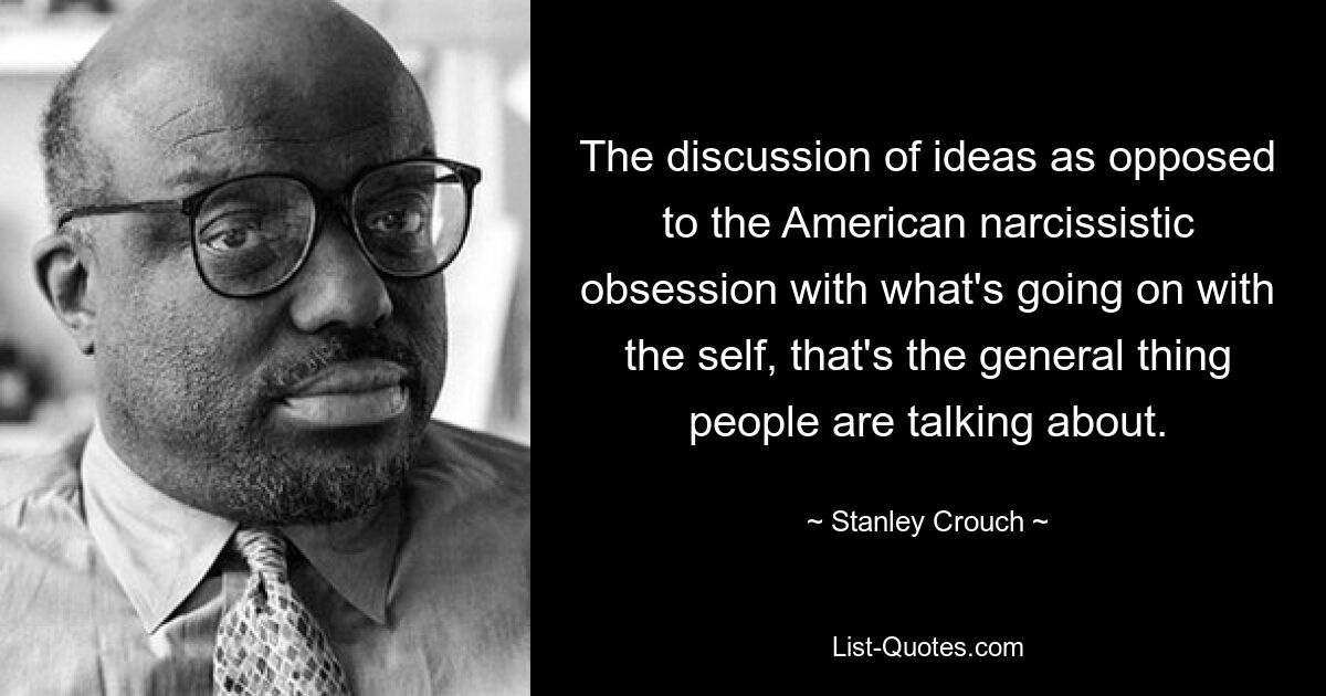 The discussion of ideas as opposed to the American narcissistic obsession with what's going on with the self, that's the general thing people are talking about. — © Stanley Crouch