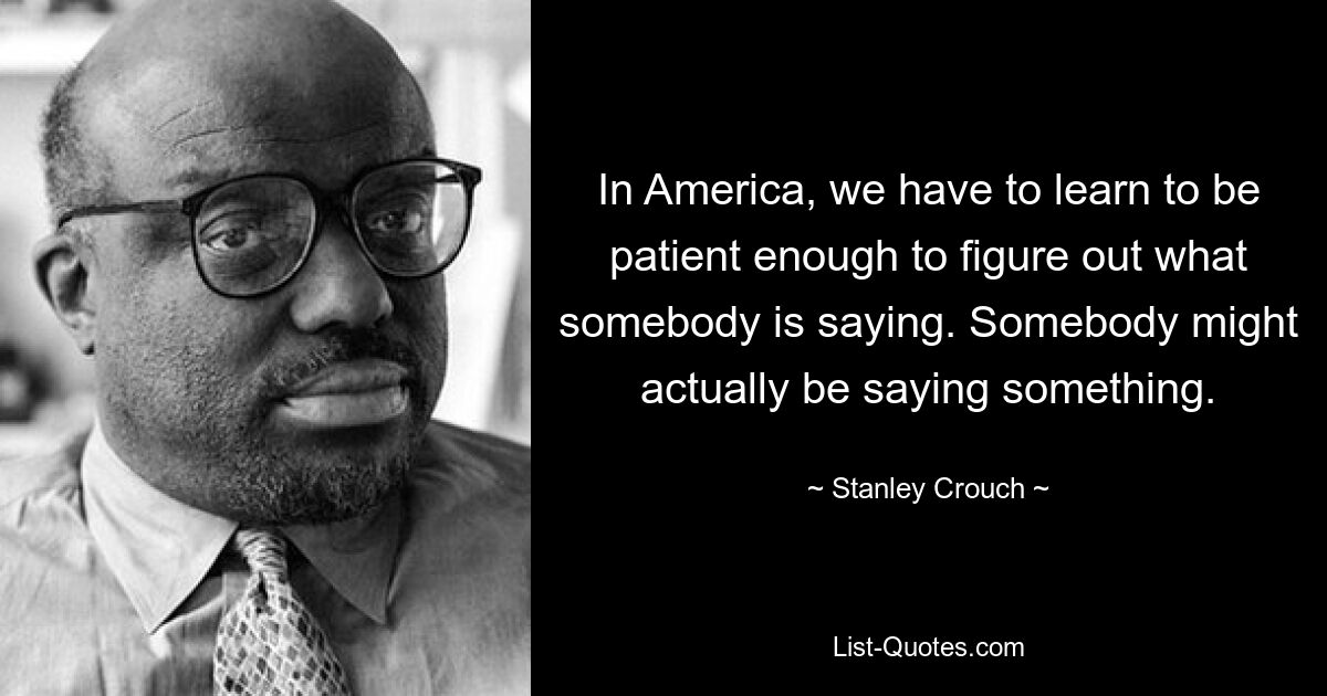 In America, we have to learn to be patient enough to figure out what somebody is saying. Somebody might actually be saying something. — © Stanley Crouch