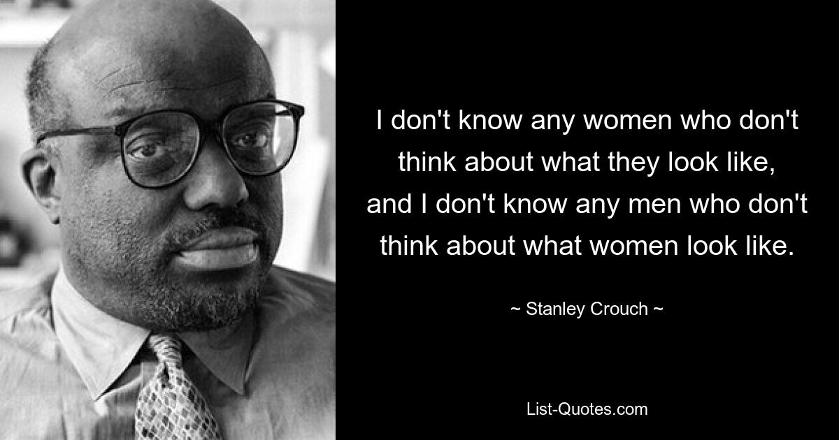 I don't know any women who don't think about what they look like, and I don't know any men who don't think about what women look like. — © Stanley Crouch