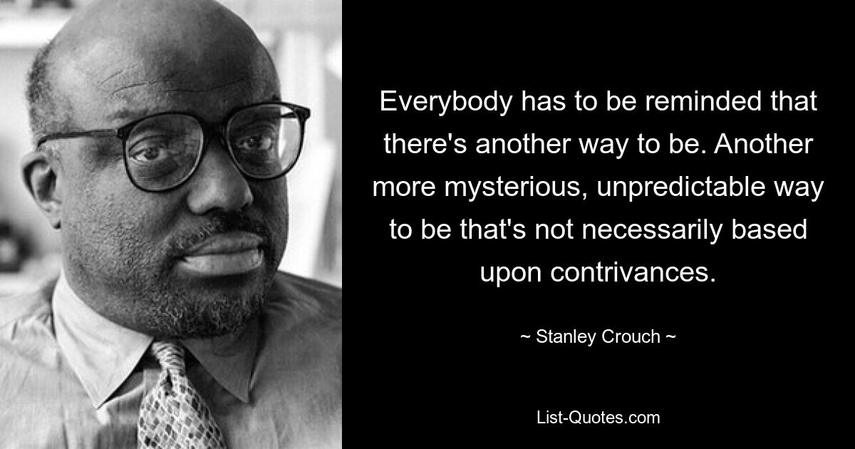 Everybody has to be reminded that there's another way to be. Another more mysterious, unpredictable way to be that's not necessarily based upon contrivances. — © Stanley Crouch