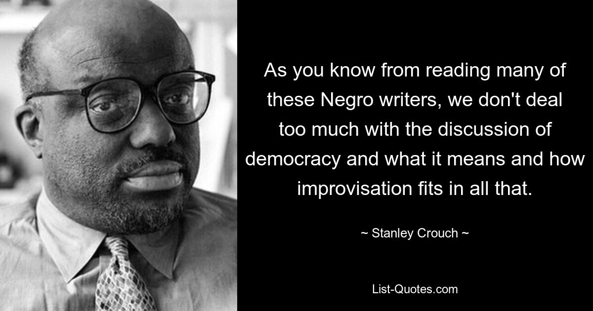 As you know from reading many of these Negro writers, we don't deal too much with the discussion of democracy and what it means and how improvisation fits in all that. — © Stanley Crouch