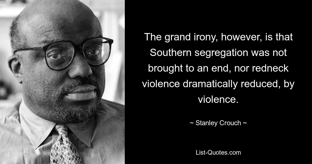 The grand irony, however, is that Southern segregation was not brought to an end, nor redneck violence dramatically reduced, by violence. — © Stanley Crouch