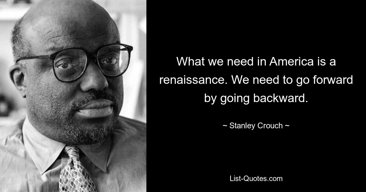 What we need in America is a renaissance. We need to go forward by going backward. — © Stanley Crouch