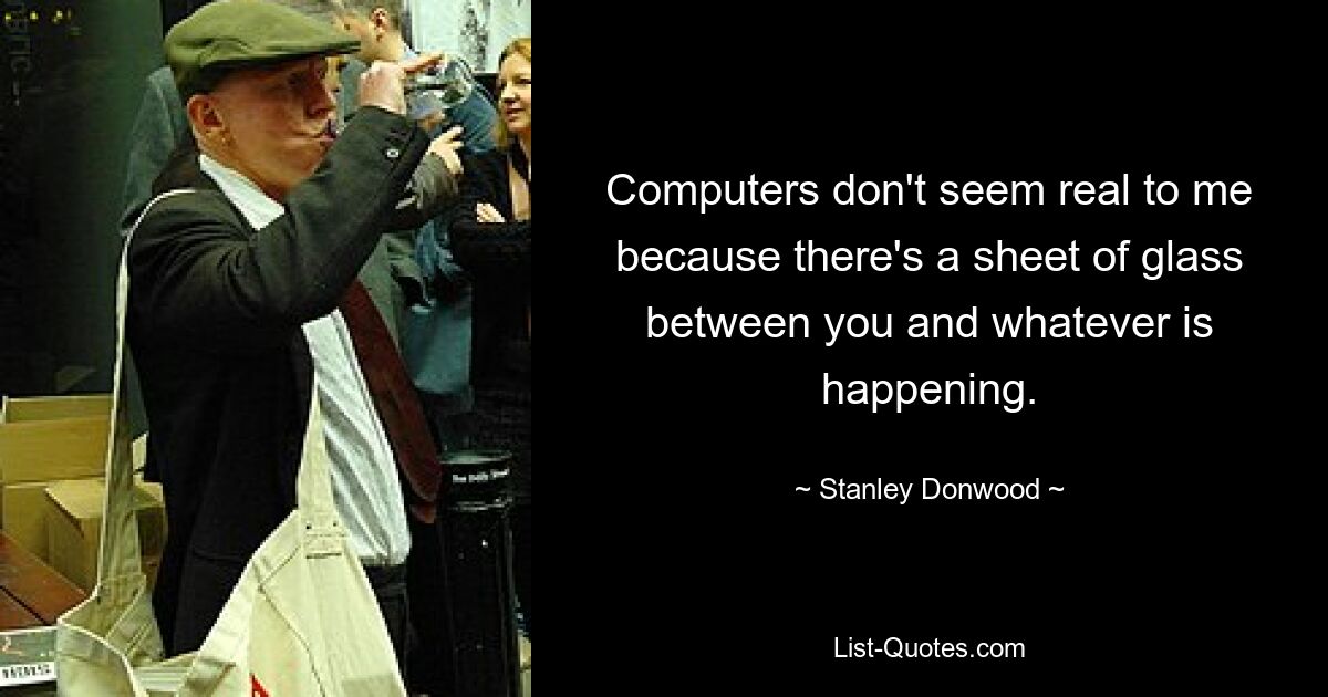 Computers don't seem real to me because there's a sheet of glass between you and whatever is happening. — © Stanley Donwood