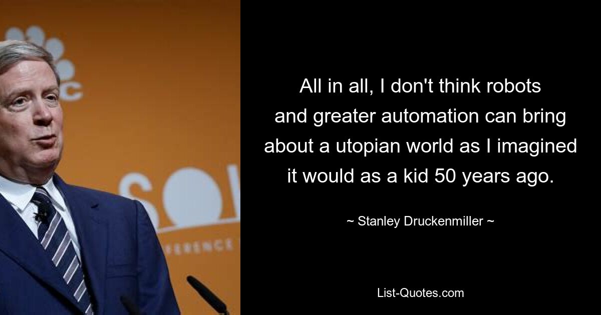 All in all, I don't think robots and greater automation can bring about a utopian world as I imagined it would as a kid 50 years ago. — © Stanley Druckenmiller