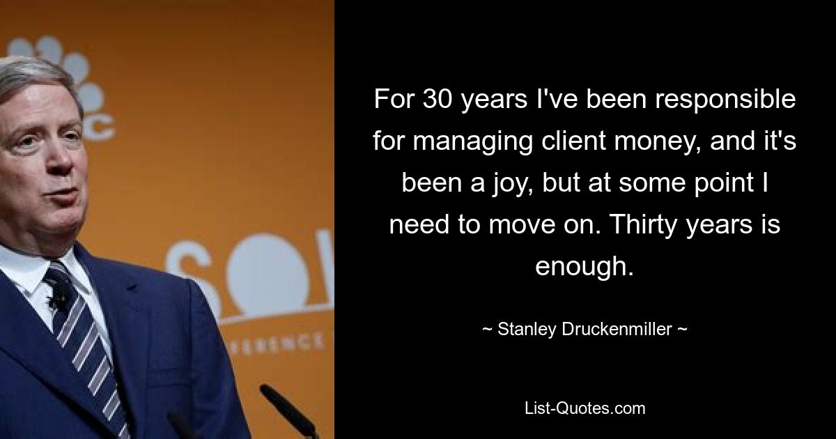 For 30 years I've been responsible for managing client money, and it's been a joy, but at some point I need to move on. Thirty years is enough. — © Stanley Druckenmiller