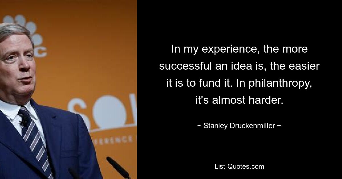 In my experience, the more successful an idea is, the easier it is to fund it. In philanthropy, it's almost harder. — © Stanley Druckenmiller