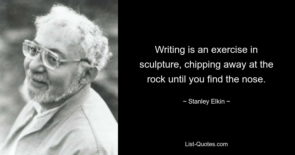 Writing is an exercise in sculpture, chipping away at the rock until you find the nose. — © Stanley Elkin