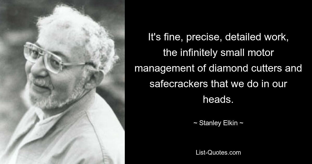 It's fine, precise, detailed work, the infinitely small motor management of diamond cutters and safecrackers that we do in our heads. — © Stanley Elkin