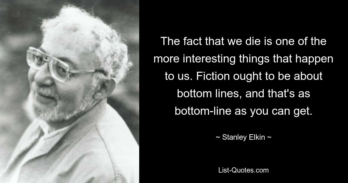 The fact that we die is one of the more interesting things that happen to us. Fiction ought to be about bottom lines, and that's as bottom-line as you can get. — © Stanley Elkin