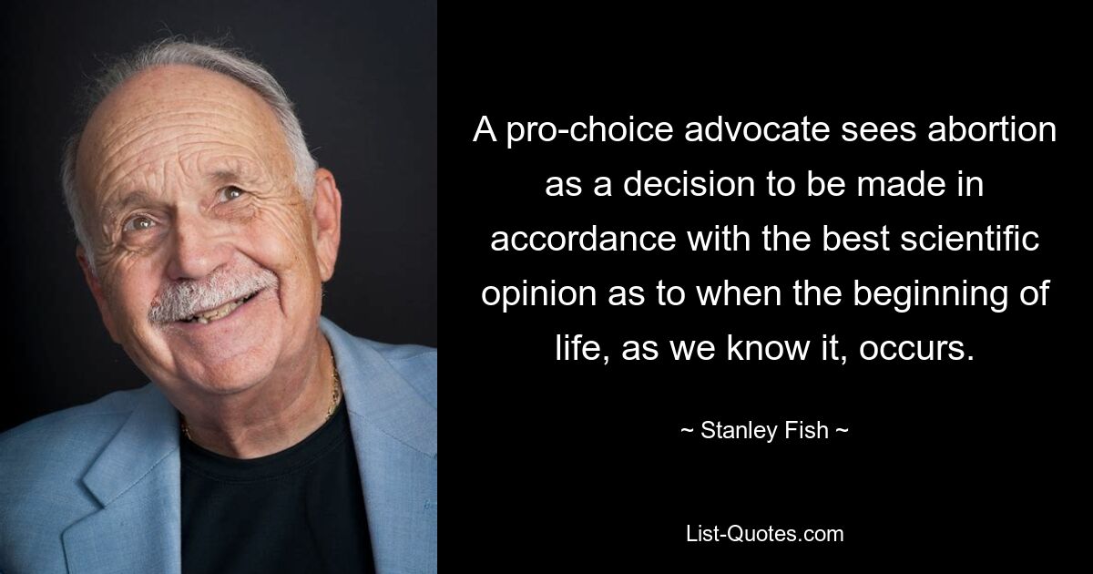 A pro-choice advocate sees abortion as a decision to be made in accordance with the best scientific opinion as to when the beginning of life, as we know it, occurs. — © Stanley Fish