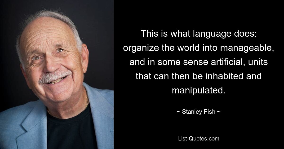 This is what language does: organize the world into manageable, and in some sense artificial, units that can then be inhabited and manipulated. — © Stanley Fish