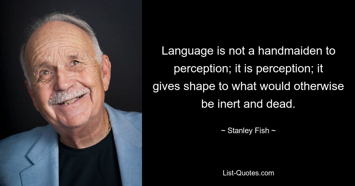 Language is not a handmaiden to perception; it is perception; it gives shape to what would otherwise be inert and dead. — © Stanley Fish