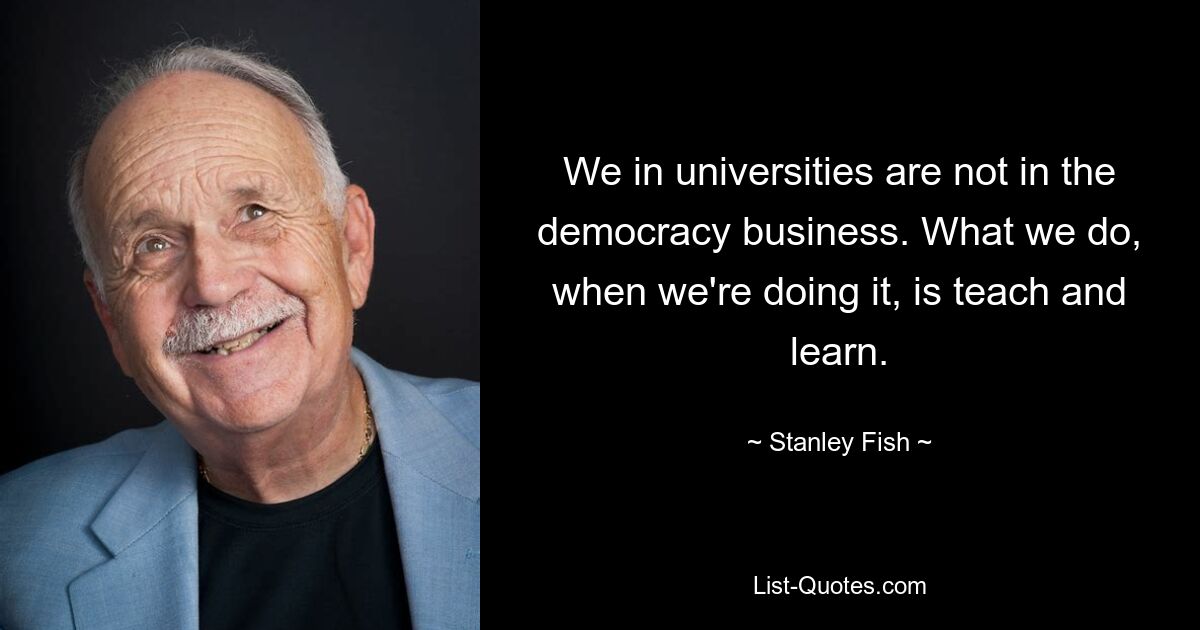 We in universities are not in the democracy business. What we do, when we're doing it, is teach and learn. — © Stanley Fish