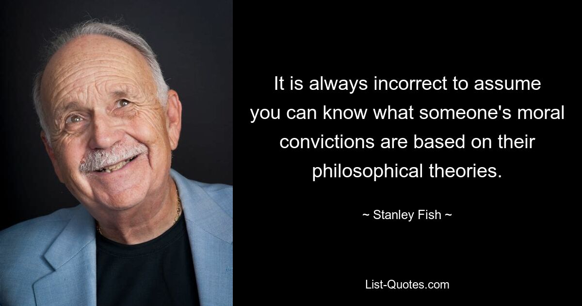 It is always incorrect to assume you can know what someone's moral convictions are based on their philosophical theories. — © Stanley Fish