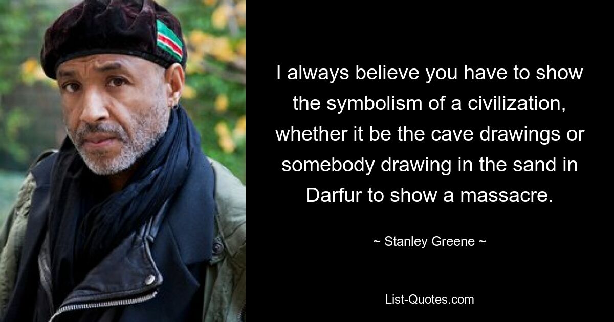 I always believe you have to show the symbolism of a civilization, whether it be the cave drawings or somebody drawing in the sand in Darfur to show a massacre. — © Stanley Greene