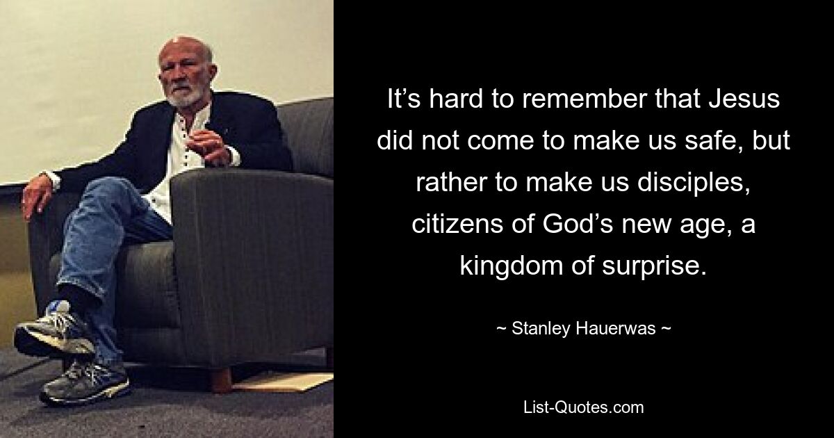 It’s hard to remember that Jesus did not come to make us safe, but rather to make us disciples, citizens of God’s new age, a kingdom of surprise. — © Stanley Hauerwas