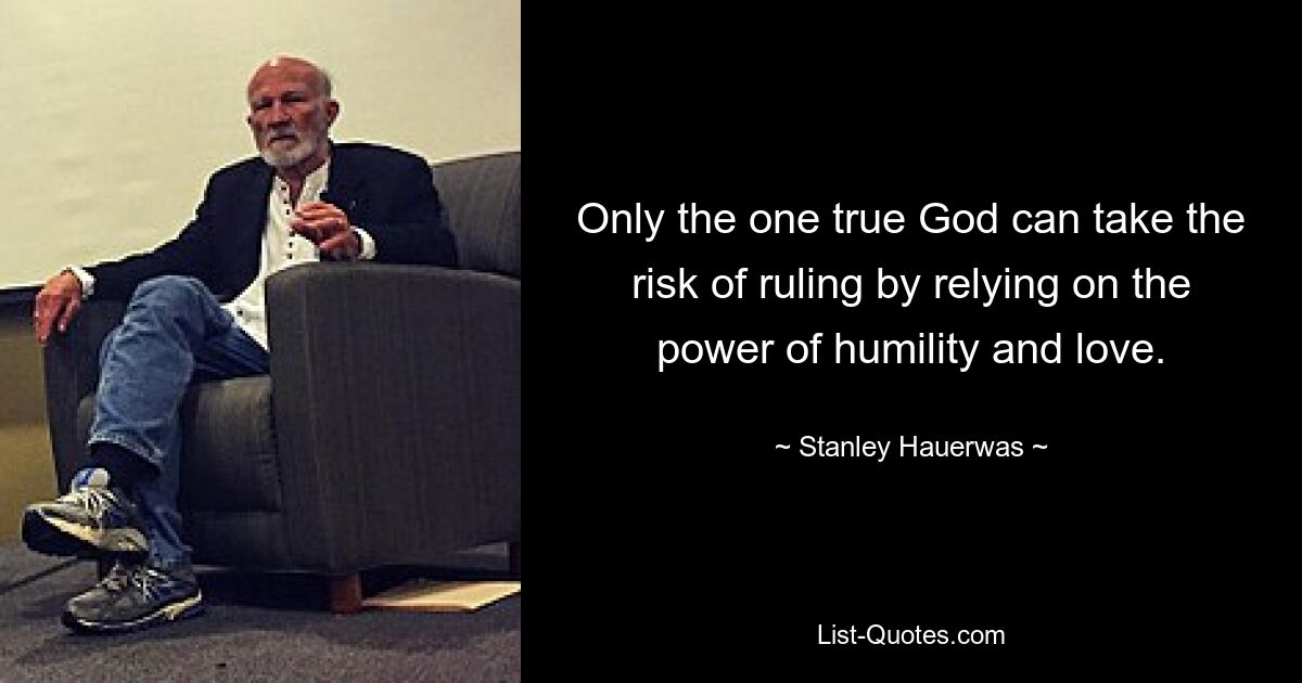 Only the one true God can take the risk of ruling by relying on the power of humility and love. — © Stanley Hauerwas