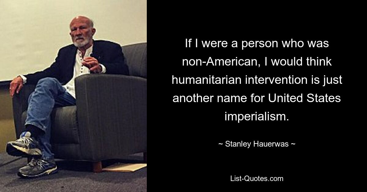 If I were a person who was non-American, I would think humanitarian intervention is just another name for United States imperialism. — © Stanley Hauerwas