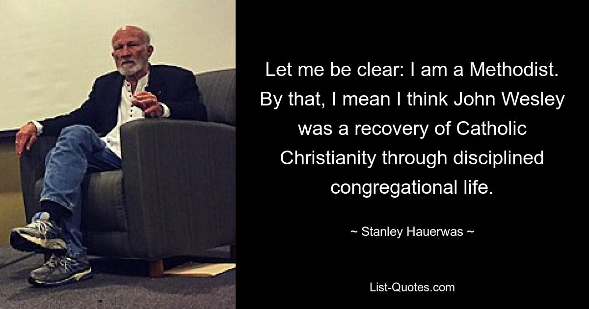 Let me be clear: I am a Methodist. By that, I mean I think John Wesley was a recovery of Catholic Christianity through disciplined congregational life. — © Stanley Hauerwas