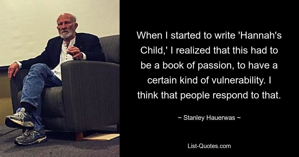 When I started to write 'Hannah's Child,' I realized that this had to be a book of passion, to have a certain kind of vulnerability. I think that people respond to that. — © Stanley Hauerwas