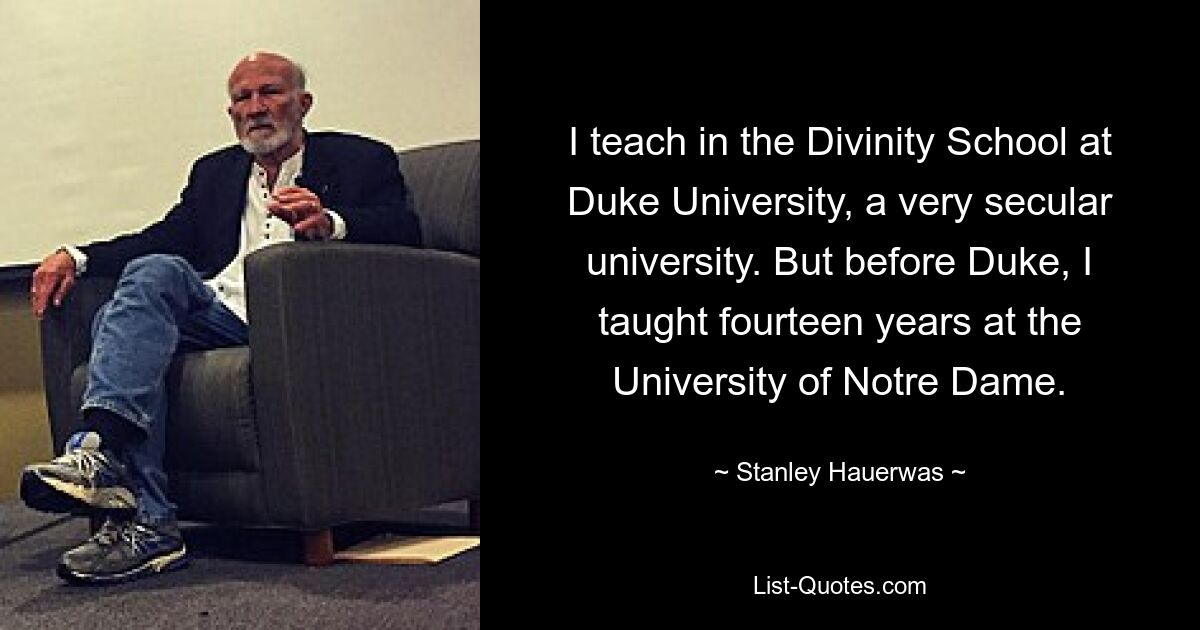 I teach in the Divinity School at Duke University, a very secular university. But before Duke, I taught fourteen years at the University of Notre Dame. — © Stanley Hauerwas