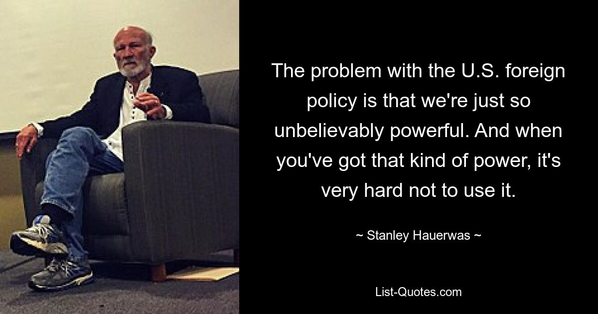 The problem with the U.S. foreign policy is that we're just so unbelievably powerful. And when you've got that kind of power, it's very hard not to use it. — © Stanley Hauerwas