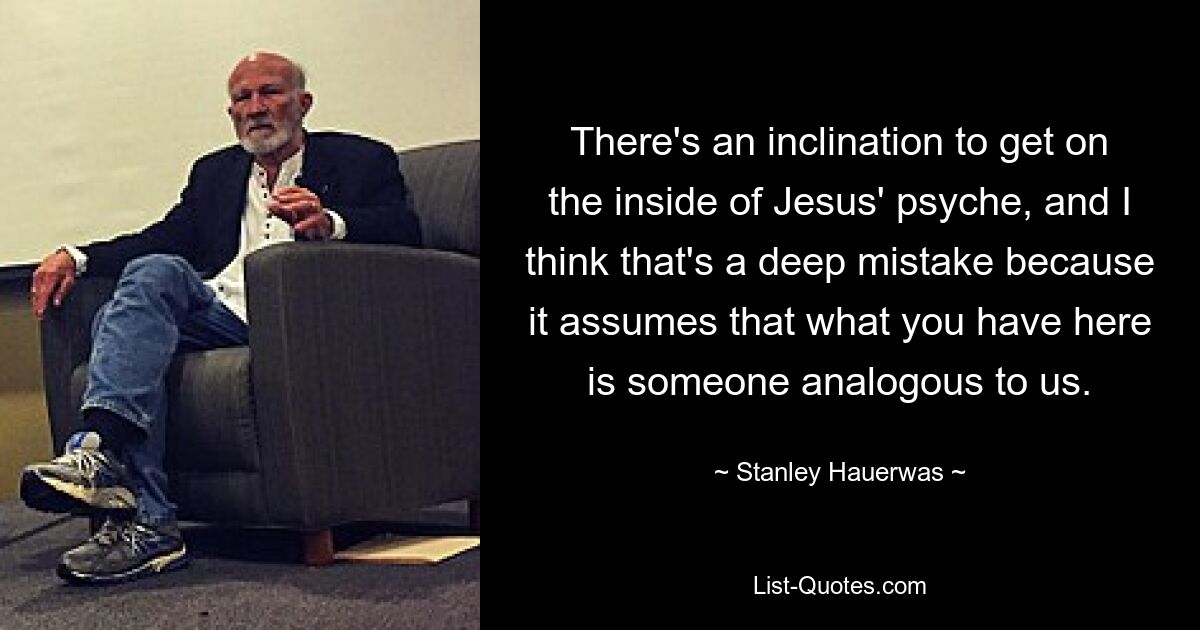 There's an inclination to get on the inside of Jesus' psyche, and I think that's a deep mistake because it assumes that what you have here is someone analogous to us. — © Stanley Hauerwas