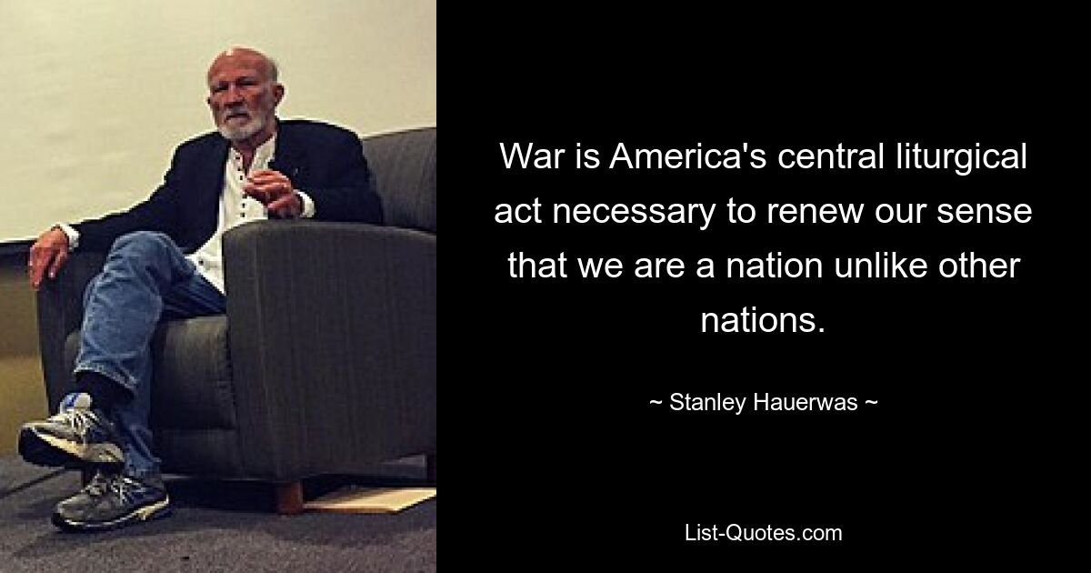 War is America's central liturgical act necessary to renew our sense that we are a nation unlike other nations. — © Stanley Hauerwas