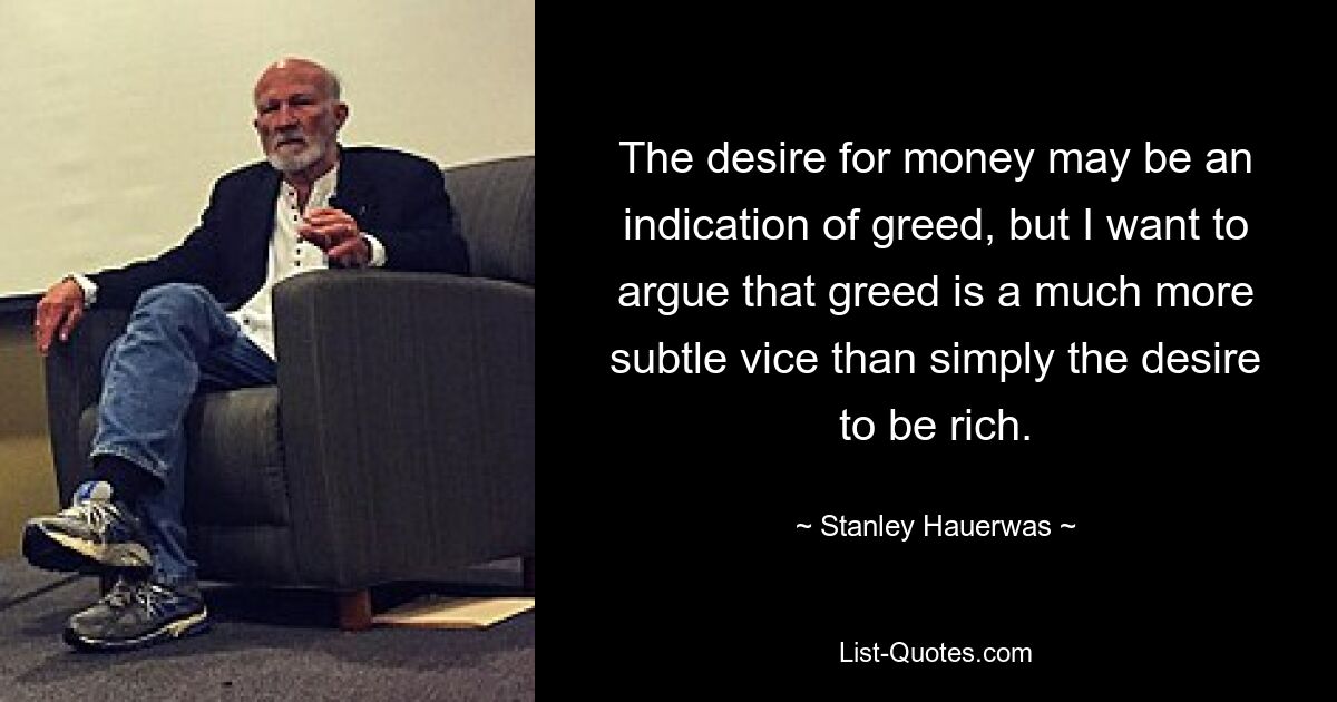 The desire for money may be an indication of greed, but I want to argue that greed is a much more subtle vice than simply the desire to be rich. — © Stanley Hauerwas