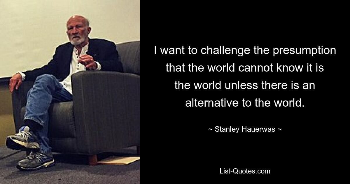 I want to challenge the presumption that the world cannot know it is the world unless there is an alternative to the world. — © Stanley Hauerwas