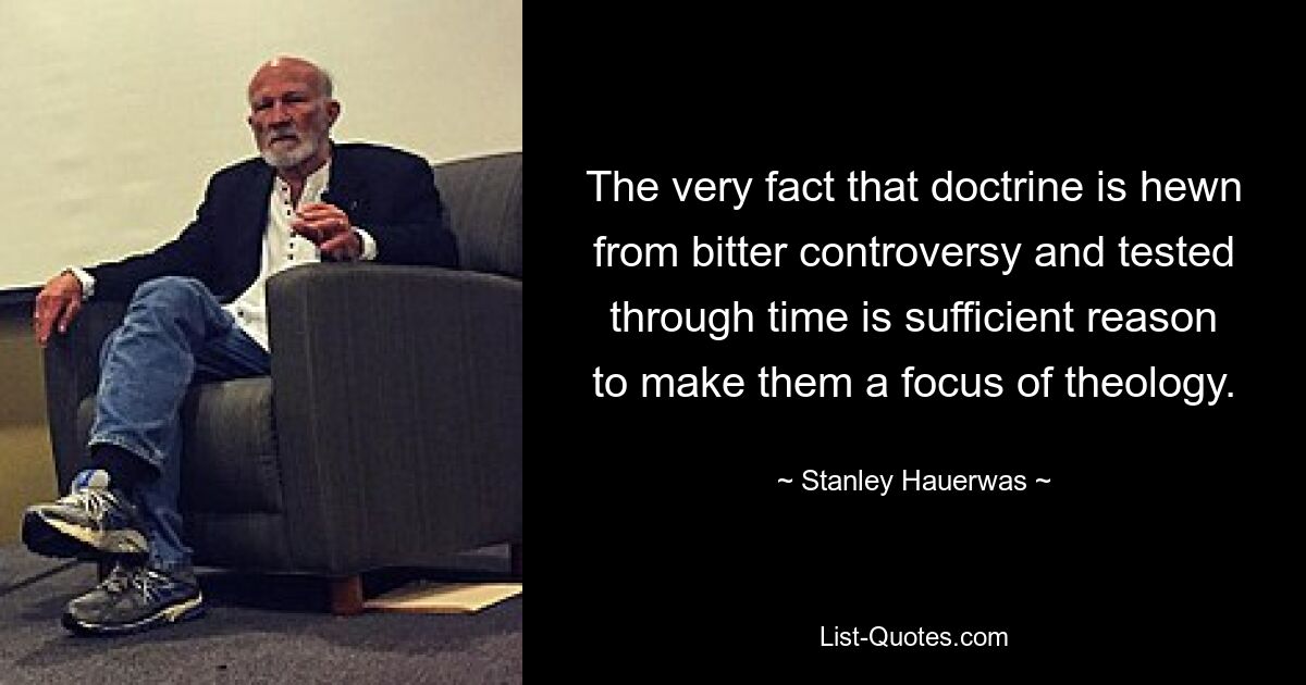 The very fact that doctrine is hewn from bitter controversy and tested through time is sufficient reason to make them a focus of theology. — © Stanley Hauerwas