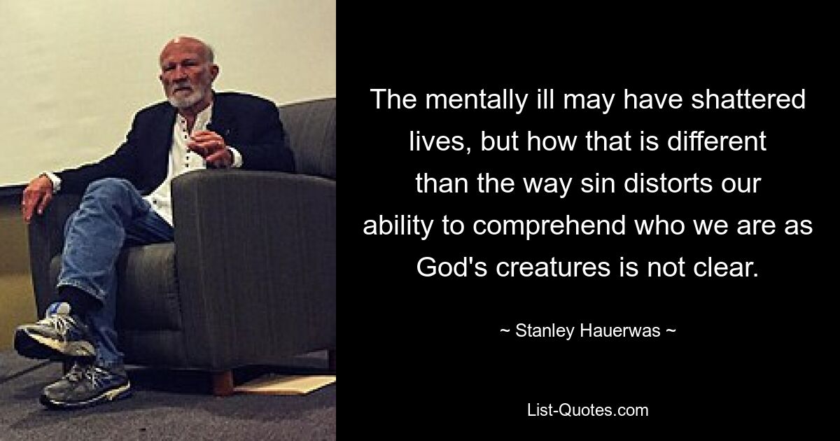 The mentally ill may have shattered lives, but how that is different than the way sin distorts our ability to comprehend who we are as God's creatures is not clear. — © Stanley Hauerwas