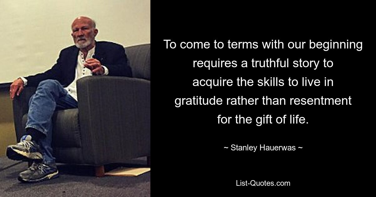 To come to terms with our beginning requires a truthful story to acquire the skills to live in gratitude rather than resentment for the gift of life. — © Stanley Hauerwas