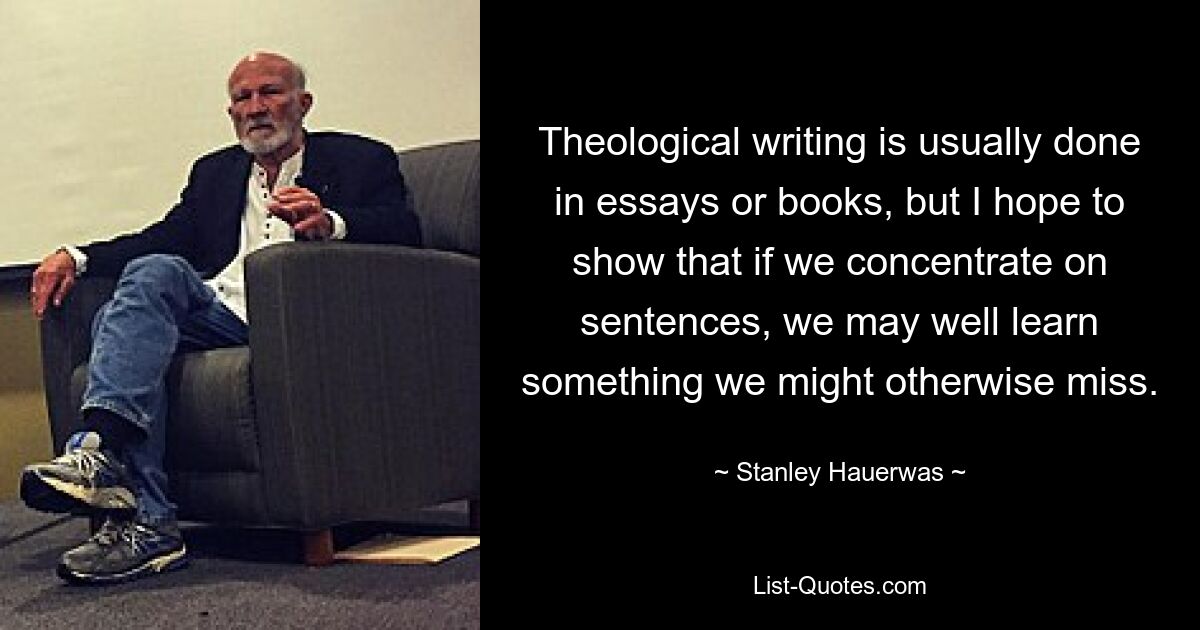 Theological writing is usually done in essays or books, but I hope to show that if we concentrate on sentences, we may well learn something we might otherwise miss. — © Stanley Hauerwas