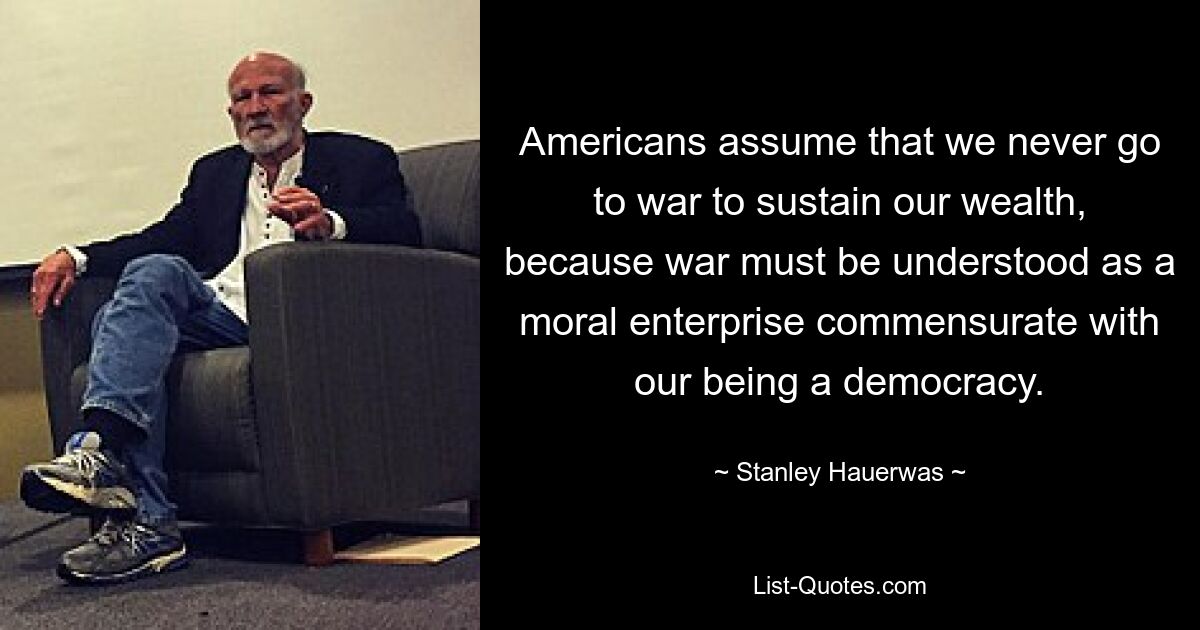 Americans assume that we never go to war to sustain our wealth, because war must be understood as a moral enterprise commensurate with our being a democracy. — © Stanley Hauerwas