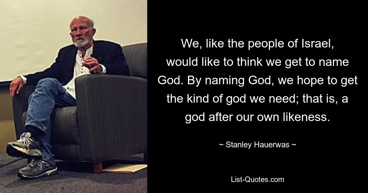 We, like the people of Israel, would like to think we get to name God. By naming God, we hope to get the kind of god we need; that is, a god after our own likeness. — © Stanley Hauerwas