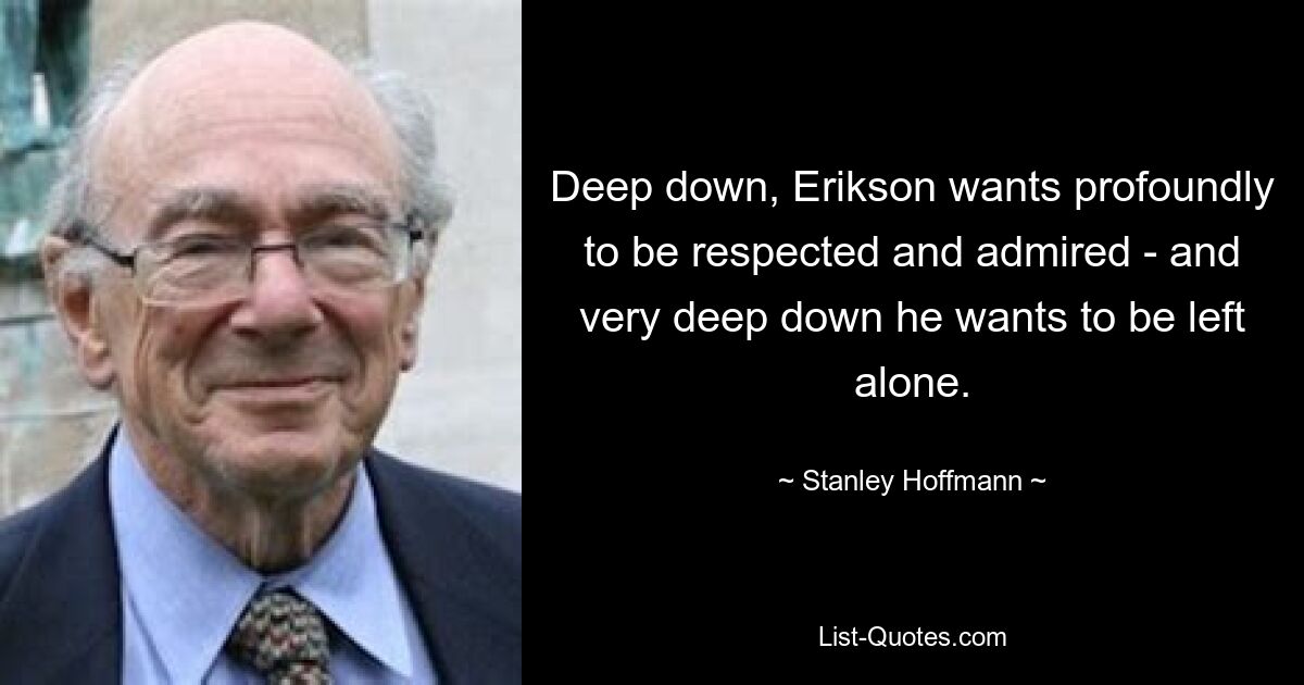 Deep down, Erikson wants profoundly to be respected and admired - and very deep down he wants to be left alone. — © Stanley Hoffmann