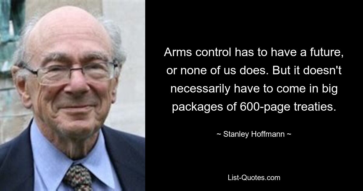 Arms control has to have a future, or none of us does. But it doesn't necessarily have to come in big packages of 600-page treaties. — © Stanley Hoffmann