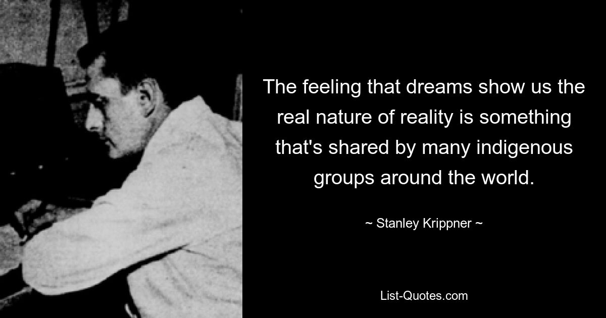 The feeling that dreams show us the real nature of reality is something that's shared by many indigenous groups around the world. — © Stanley Krippner