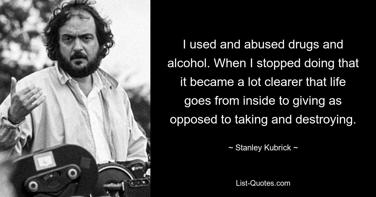 I used and abused drugs and alcohol. When I stopped doing that it became a lot clearer that life goes from inside to giving as opposed to taking and destroying. — © Stanley Kubrick