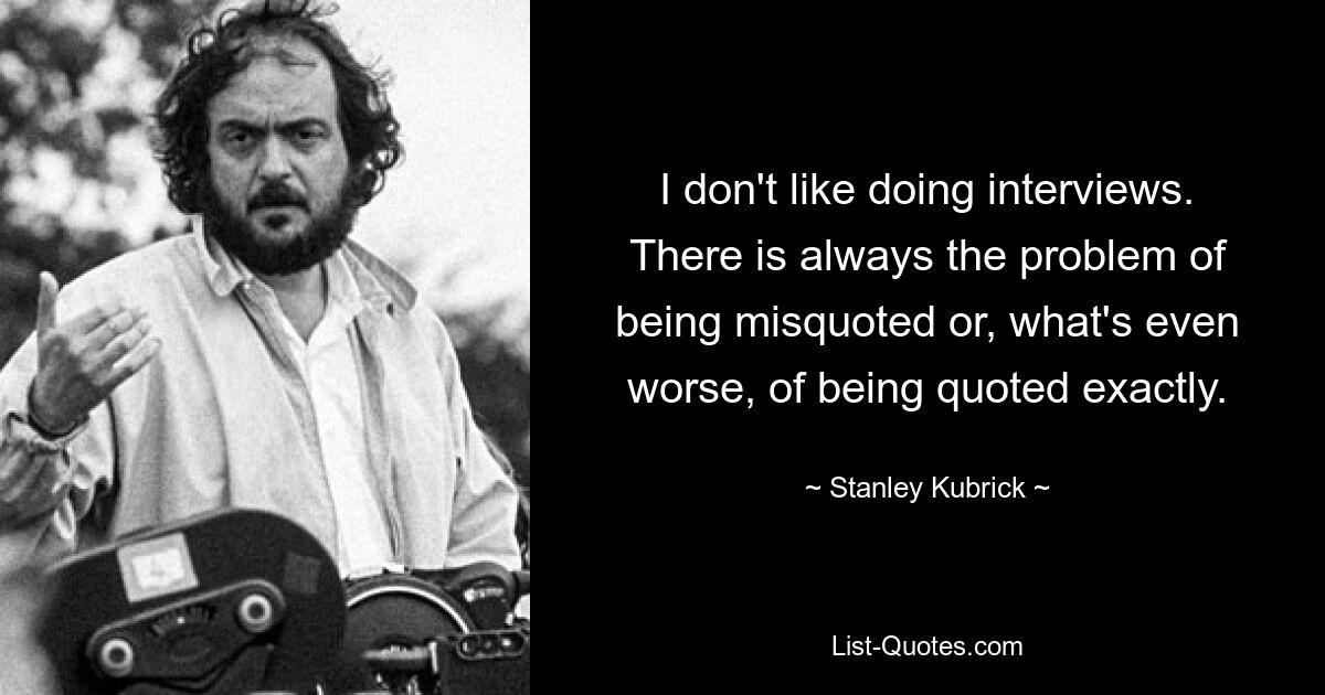 I don't like doing interviews. There is always the problem of being misquoted or, what's even worse, of being quoted exactly. — © Stanley Kubrick