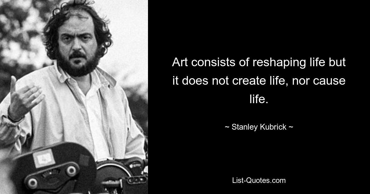 Art consists of reshaping life but it does not create life, nor cause life. — © Stanley Kubrick