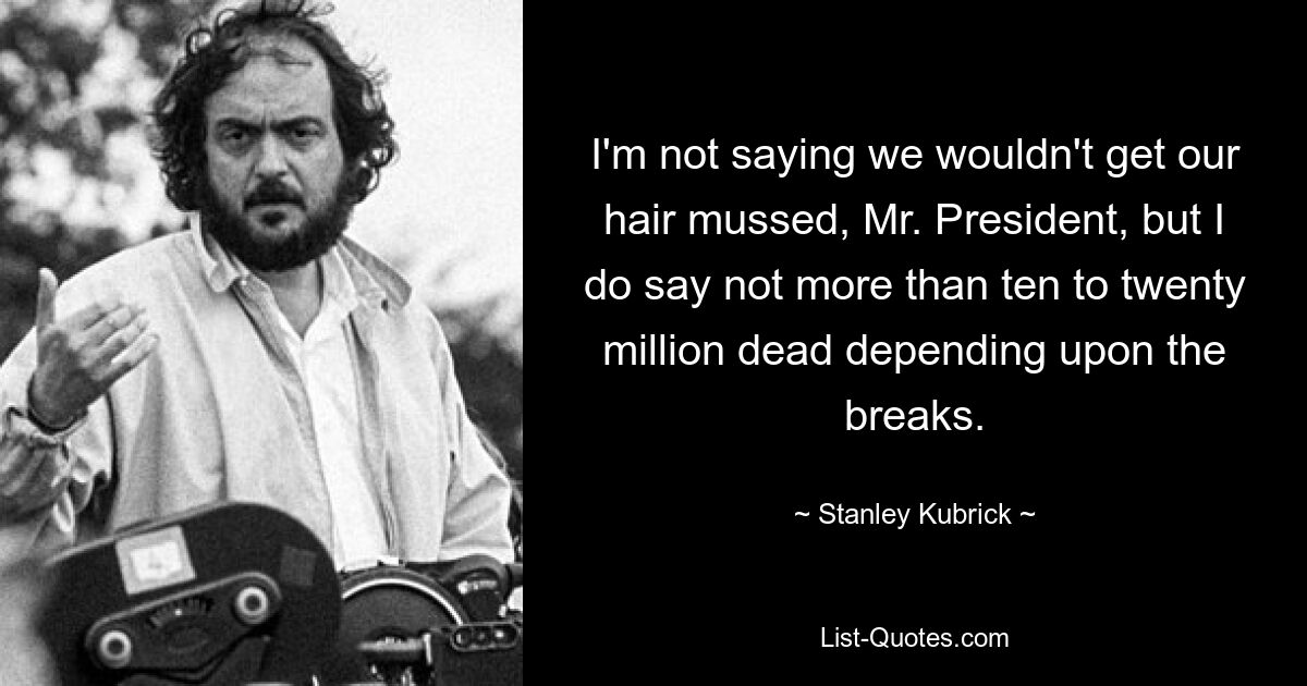 I'm not saying we wouldn't get our hair mussed, Mr. President, but I do say not more than ten to twenty million dead depending upon the breaks. — © Stanley Kubrick