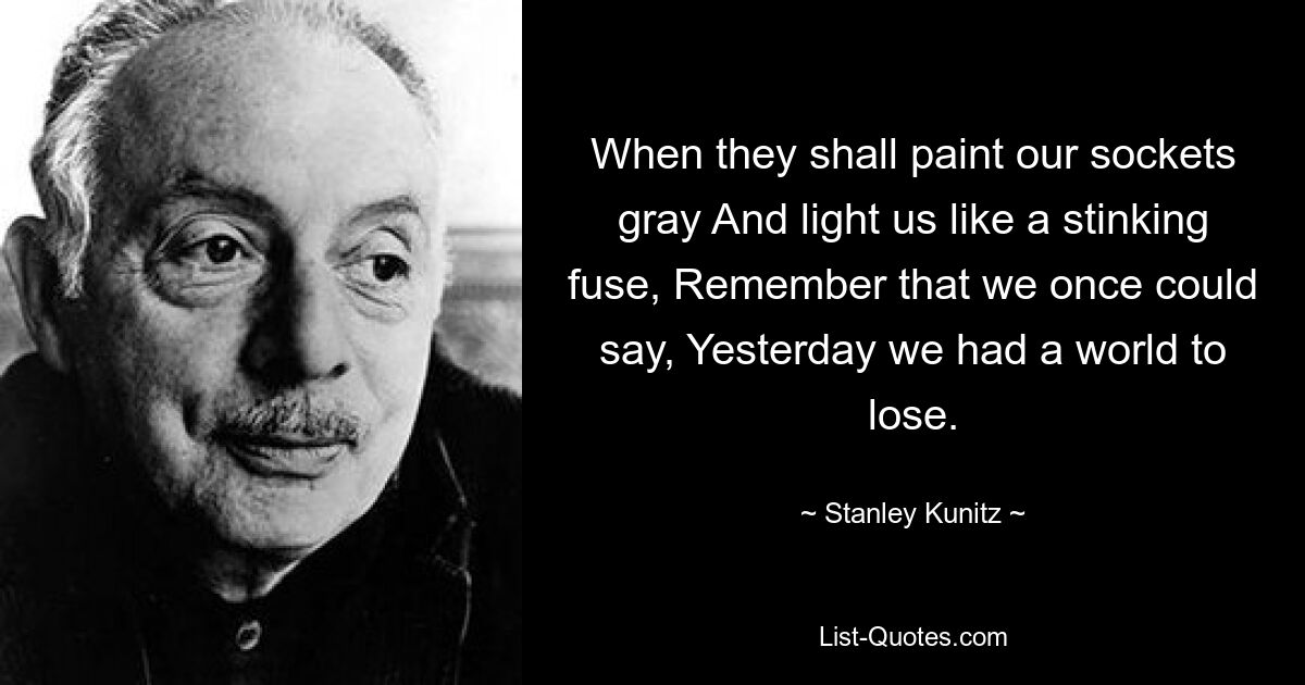 When they shall paint our sockets gray And light us like a stinking fuse, Remember that we once could say, Yesterday we had a world to lose. — © Stanley Kunitz