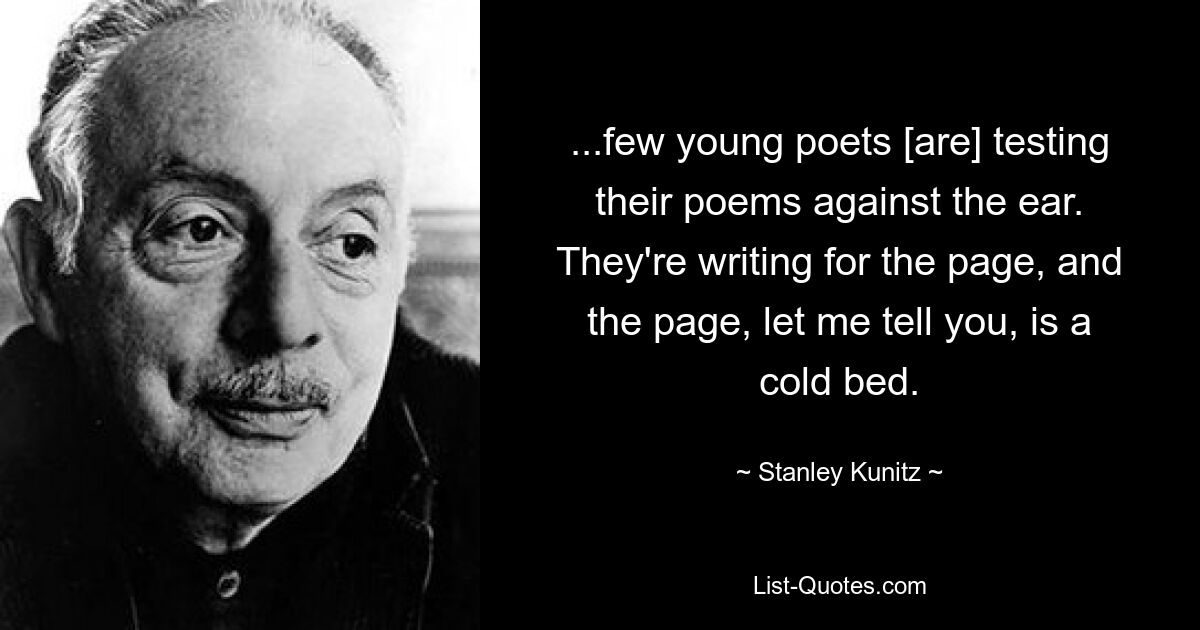 ...few young poets [are] testing their poems against the ear. They're writing for the page, and the page, let me tell you, is a cold bed. — © Stanley Kunitz